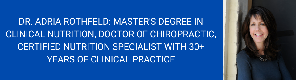 Dr. adria rothfeld: master's degree in clinical nutrition, doctor of chiropractic, certified nutrition specialist with 30+ years of clinical practice